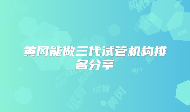 黄冈能做三代试管机构排名分享