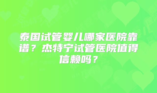 泰国试管婴儿哪家医院靠谱？杰特宁试管医院值得信赖吗？