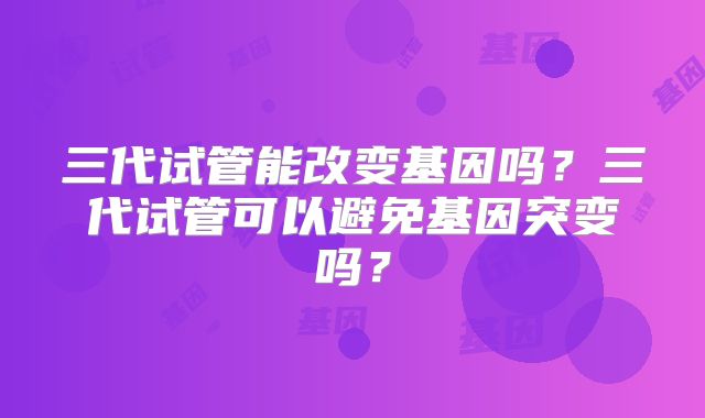 三代试管能改变基因吗？三代试管可以避免基因突变吗？
