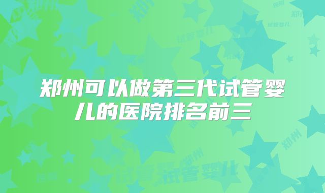 郑州可以做第三代试管婴儿的医院排名前三