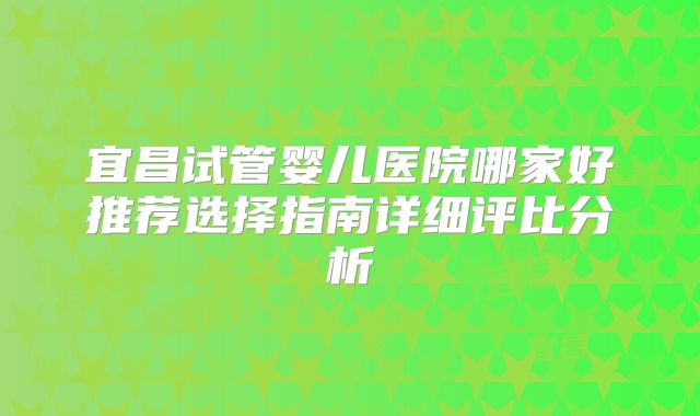 宜昌试管婴儿医院哪家好推荐选择指南详细评比分析