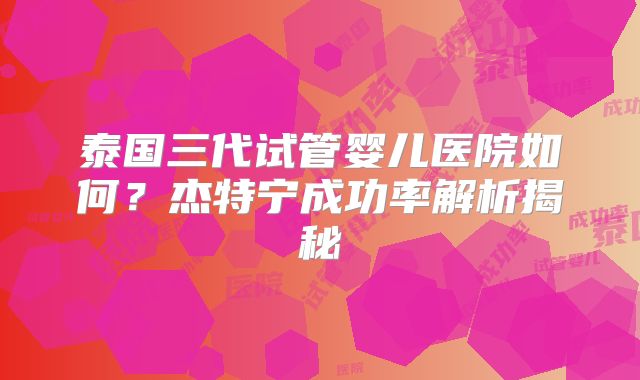 泰国三代试管婴儿医院如何？杰特宁成功率解析揭秘