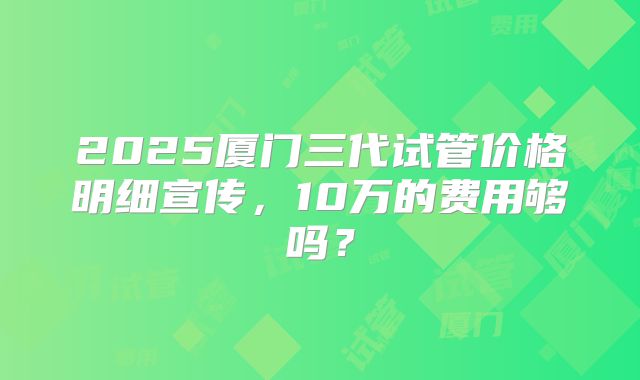 2025厦门三代试管价格明细宣传，10万的费用够吗？
