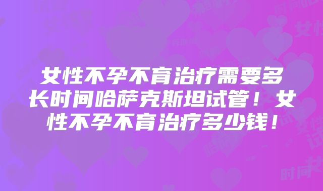 女性不孕不育治疗需要多长时间哈萨克斯坦试管！女性不孕不育治疗多少钱！
