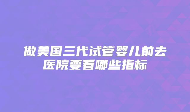 做美国三代试管婴儿前去医院要看哪些指标