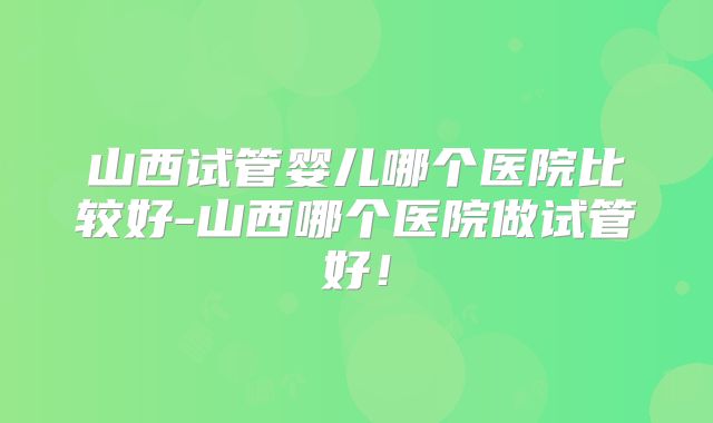 山西试管婴儿哪个医院比较好-山西哪个医院做试管好！