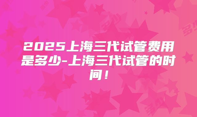 2025上海三代试管费用是多少-上海三代试管的时间！