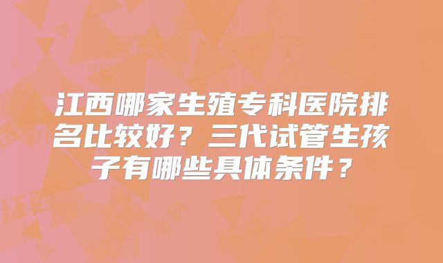 江西哪家生殖专科医院排名比较好？三代试管生孩子有哪些具体条件？
