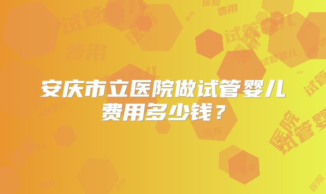 安庆市立医院做试管婴儿费用多少钱？