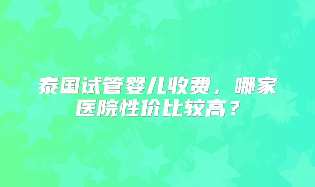 泰国试管婴儿收费,哪家医院性价比较高?