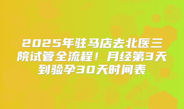 2025年驻马店去北医三院试管全流程！月经第3天到验孕30天时间表