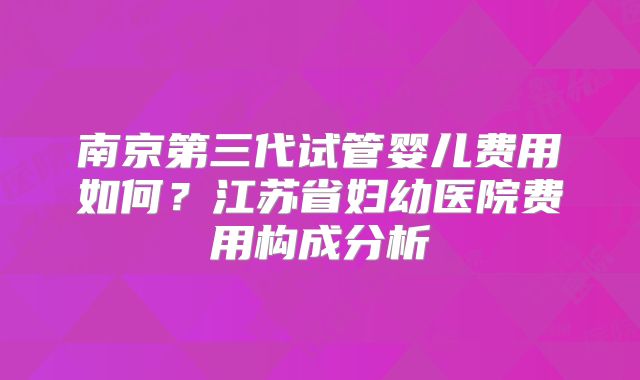 南京第三代试管婴儿费用如何？江苏省妇幼医院费用构成分析