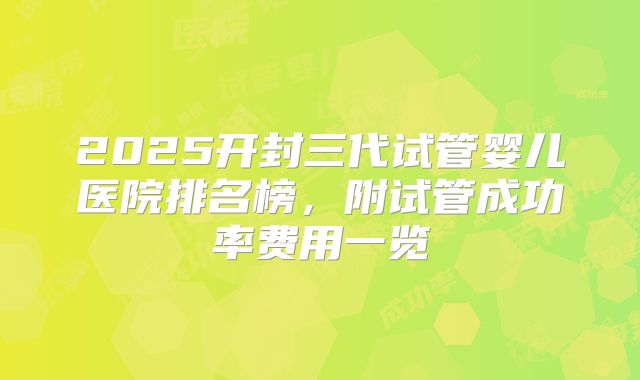 2025开封三代试管婴儿医院排名榜，附试管成功率费用一览