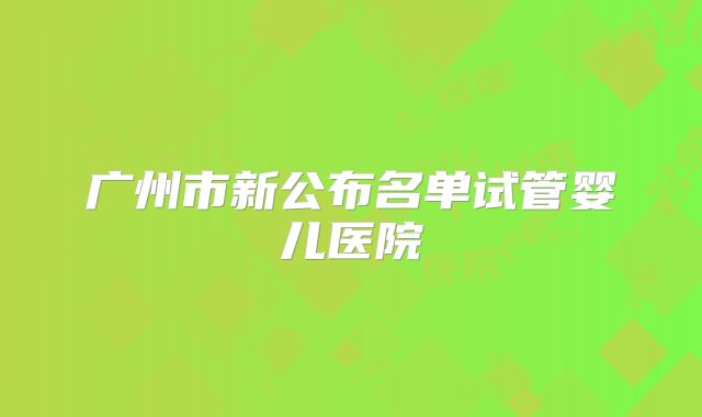 广州市新公布名单试管婴儿医院