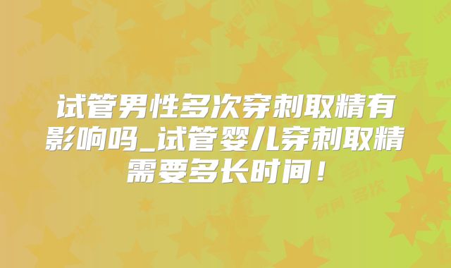 试管男性多次穿刺取精有影响吗_试管婴儿穿刺取精需要多长时间！