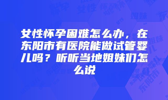 女性怀孕困难怎么办，在东阳市有医院能做试管婴儿吗？听听当地姐妹们怎么说
