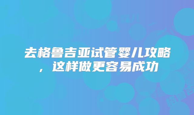 去格鲁吉亚试管婴儿攻略，这样做更容易成功