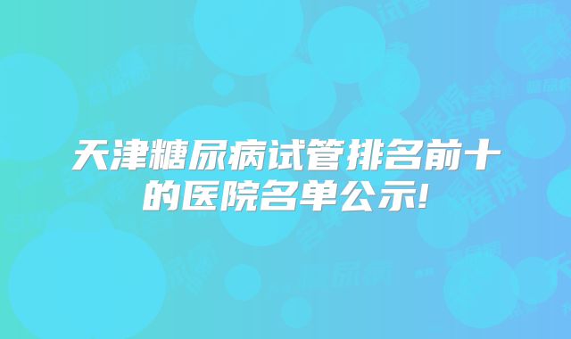 天津糖尿病试管排名前十的医院名单公示!