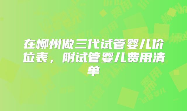 在柳州做三代试管婴儿价位表，附试管婴儿费用清单