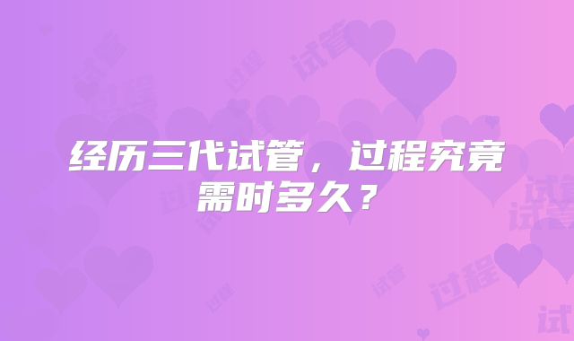 经历三代试管，过程究竟需时多久？