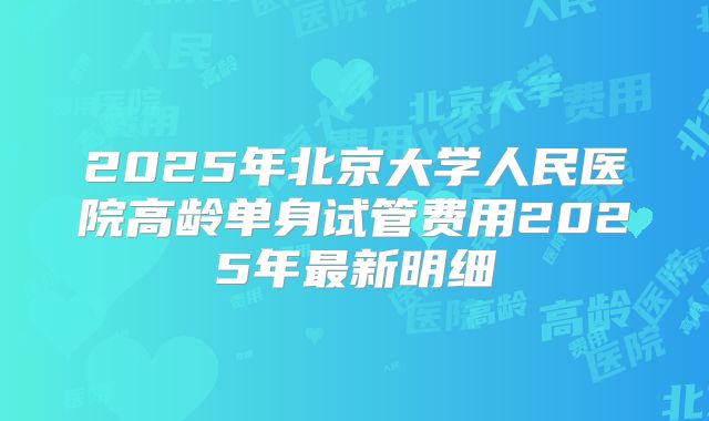 2025年北京大学人民医院高龄单身试管费用2025年最新明细