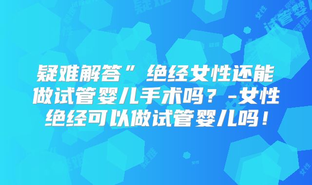 疑难解答”绝经女性还能做试管婴儿手术吗？-女性绝经可以做试管婴儿吗！