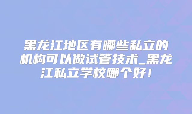 黑龙江地区有哪些私立的机构可以做试管技术_黑龙江私立学校哪个好！