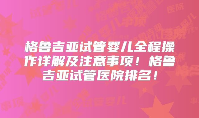 格鲁吉亚试管婴儿全程操作详解及注意事项！格鲁吉亚试管医院排名！
