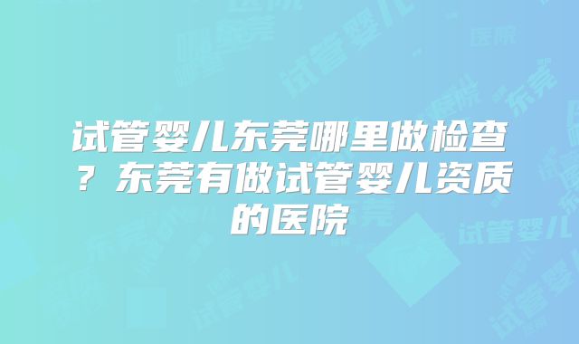 试管婴儿东莞哪里做检查？东莞有做试管婴儿资质的医院