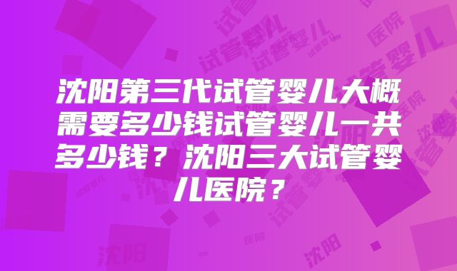 沈阳第三代试管婴儿大概需要多少钱试管婴儿一共多少钱？沈阳三大试管婴儿医院？