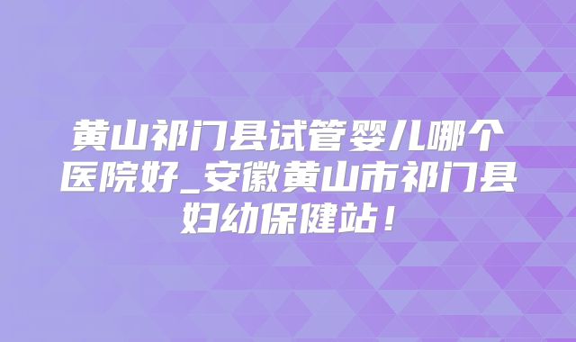 黄山祁门县试管婴儿哪个医院好_安徽黄山市祁门县妇幼保健站！