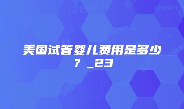 美国试管婴儿费用是多少？_23
