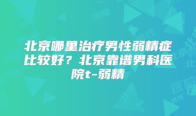 北京哪里治疗男性弱精症比较好？北京靠谱男科医院t-弱精