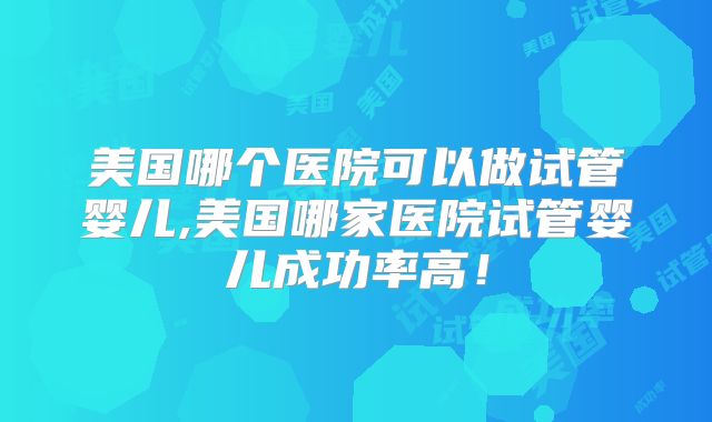 美国哪个医院可以做试管婴儿,美国哪家医院试管婴儿成功率高！