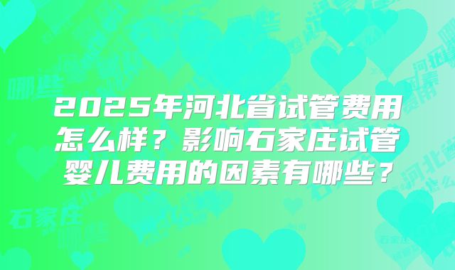 2025年河北省试管费用怎么样?影响石家庄试管婴儿费用的因素有哪些?