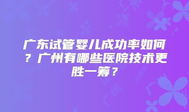 广东试管婴儿成功率如何？广州有哪些医院技术更胜一筹？