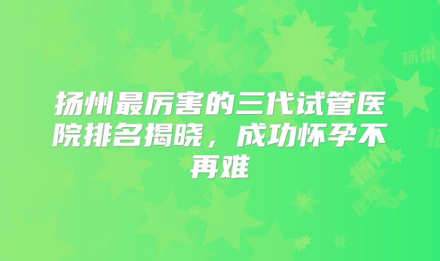 扬州最厉害的三代试管医院排名揭晓，成功怀孕不再难