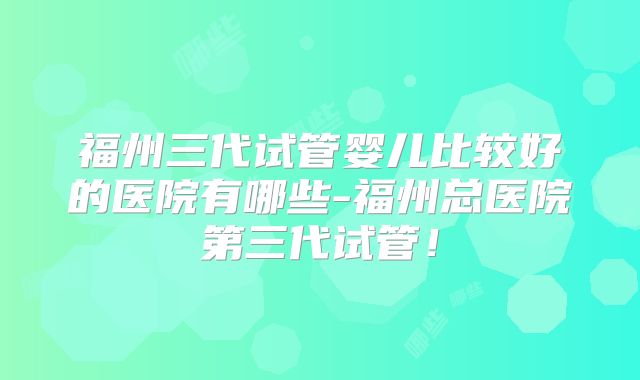 福州三代试管婴儿比较好的医院有哪些-福州总医院第三代试管！