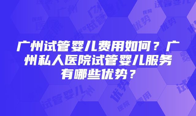 广州试管婴儿费用如何？广州私人医院试管婴儿服务有哪些优势？