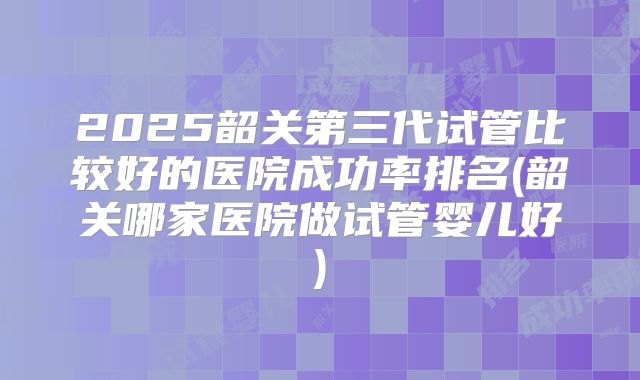 2025韶关第三代试管比较好的医院成功率排名(韶关哪家医院做试管婴儿好)