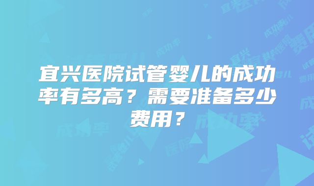 宜兴医院试管婴儿的成功率有多高？需要准备多少费用？
