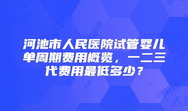 河池市人民医院试管婴儿单周期费用概览，一二三代费用最低多少？