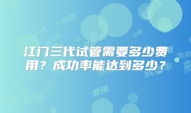江门三代试管需要多少费用？成功率能达到多少？