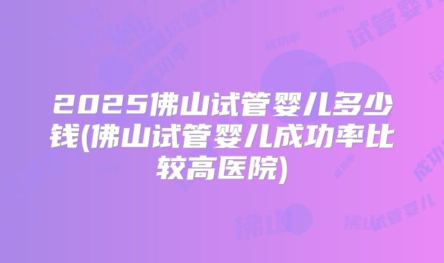 2025佛山试管婴儿多少钱(佛山试管婴儿成功率比较高医院)