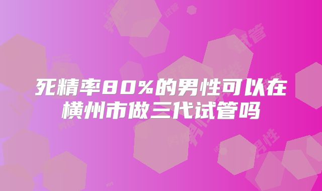 死精率80%的男性可以在横州市做三代试管吗