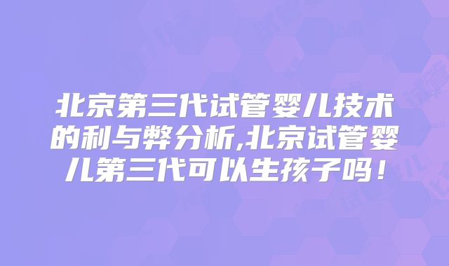 北京第三代试管婴儿技术的利与弊分析,北京试管婴儿第三代可以生孩子吗！
