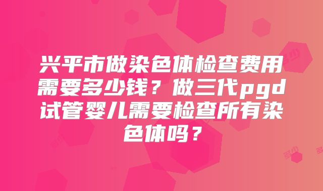 兴平市做染色体检查费用需要多少钱？做三代pgd试管婴儿需要检查所有染色体吗？