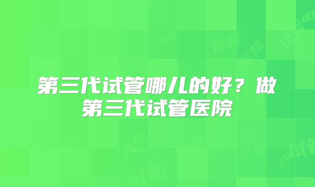第三代试管哪儿的好？做第三代试管医院