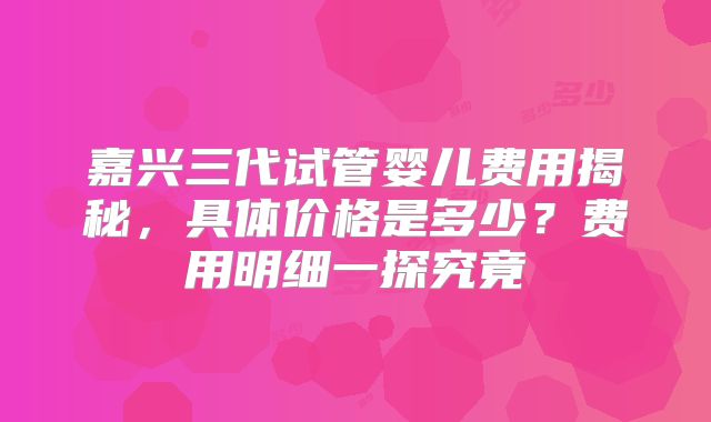 嘉兴三代试管婴儿费用揭秘，具体价格是多少？费用明细一探究竟