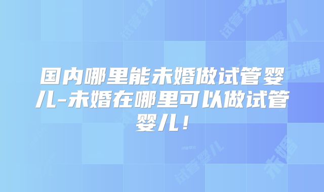 国内哪里能未婚做试管婴儿-未婚在哪里可以做试管婴儿！